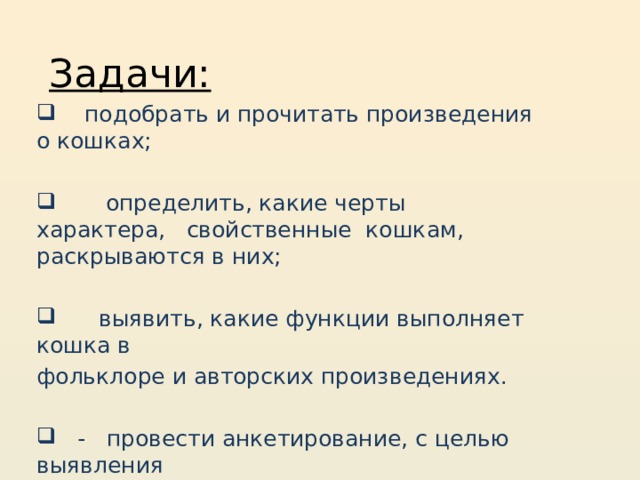  Задачи:  подобрать и прочитать произведения о кошках;  определить, какие черты характера, свойственные кошкам, раскрываются в них;  выявить, какие функции выполняет кошка в фольклоре и авторских произведениях.  - провести анкетирование, c целью выявления  интереса к данному образу. 