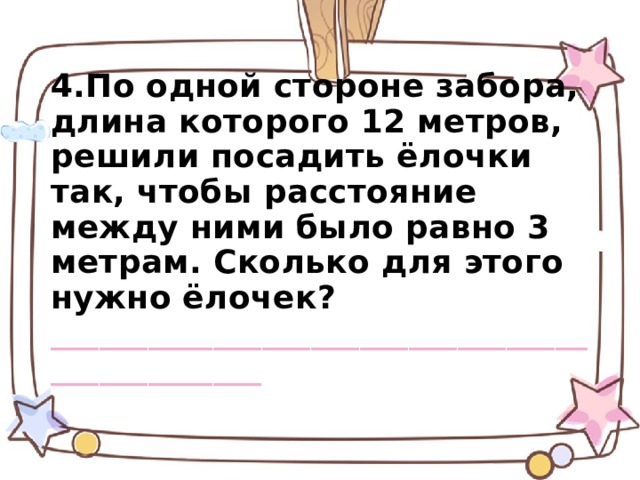 4.По одной стороне забора, длина которого 12 метров, решили посадить ёлочки так, чтобы расстояние между ними было равно 3 метрам. Сколько для этого нужно ёлочек? ______________________________________________ 