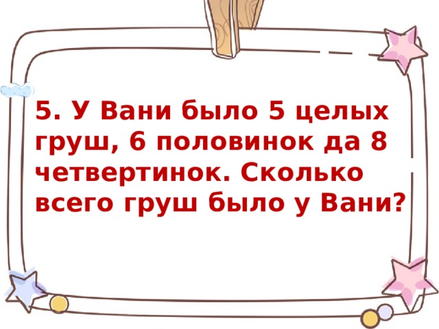    5. У Вани было 5 целых груш, 6 половинок да 8 четвертинок. Сколько всего груш было у Вани? 