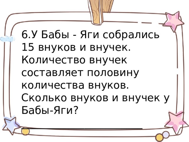 6.У Бабы - Яги собрались 15 внуков и внучек.  Количество внучек составляет половину количества внуков. Сколько внуков и внучек у Бабы-Яги?_______________________ 