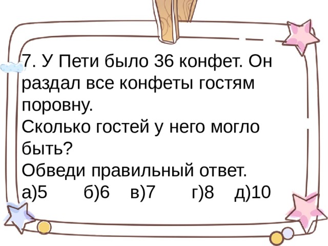 7. У Пети было 36 конфет. Он раздал все конфеты гостям поровну. Сколько гостей у него могло быть? Обведи правильный ответ. а)5 б)6 в)7 г)8 д)10 