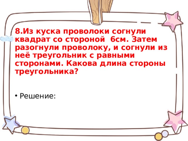 8.Из куска проволоки согнули квадрат со стороной 6см. Затем разогнули проволоку, и согнули из неё треугольник с равными сторонами. Какова длина стороны треугольника?   Решение: 