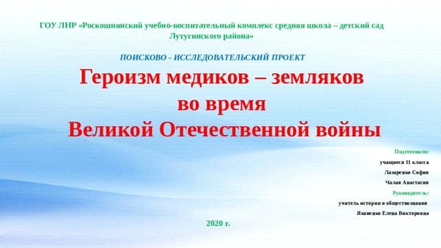 ГОУ ЛНР «Роскошнянский учебно-воспитательный комплекс средняя школа – детский сад Лутугинского района» ПОИСКОВО - ИССЛЕДОВАТЕЛЬСКИЙ ПРОЕКТ Героизм медиков – земляков во время Великой Отечественной войны Подготовили: учащиеся 11 класса Лазаренко София Чалая Анастасия Руководитель: учитель истории и обществознания Яковенко Елена Викторовна 2020 г. 