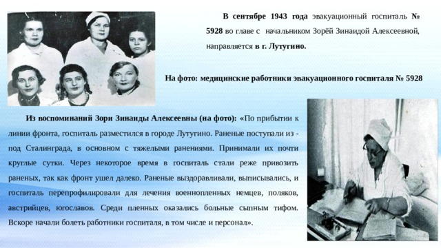  В сентябре 1943 года эвакуационный госпиталь № 5928 во главе с начальником Зорёй Зинаидой Алексеевной, направляется в г. Лутугино. На фото: медицинские работники эвакуационного госпиталя  № 5928    Из воспоминаний Зори Зинаиды Алексеевны (на фото): « По прибытии к линии фронта, госпиталь разместился в городе Лутугино. Раненые поступали из - под Сталинграда, в основном с тяжелыми ранениями. Принимали их почти круглые сутки. Через некоторое время в госпиталь стали реже привозить раненых, так как фронт ушел далеко. Раненые выздоравливали, выписывались, и госпиталь перепрофилировали для лечения военнопленных немцев, поляков, австрийцев, югославов. Среди пленных оказались больные сыпным тифом. Вскоре начали болеть работники госпиталя, в том числе и персонал». 