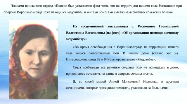  Членами поискового отряда «Поиск» был установлен факт того, что на территории нашего села Роскошное при обороне Ворошиловграда тоже находился медсанбат, и жители помогали выхаживать раненых советских бойцов. Из воспоминаний жительницы с. Роскошное Гармашевой Валентины Васильевны (на фото) «Об организации помощи военному медсанбату»:  «Во время освобождения г. Ворошиловграда на территории нашего села велись ожесточенные бои. В нашем доме (сейчас это ул. Интернациональная 92 и 94) был организован «Медсанбат». Сюда пребывали все раненые солдаты. Кто не помещался в доме, приходилось оставлять на улице в скирдах соломы и сена. Я, со своей мамой Анной Моисеевной Иваненко, и другими женщинами, которые приходили помогать, ухаживали за больными». 