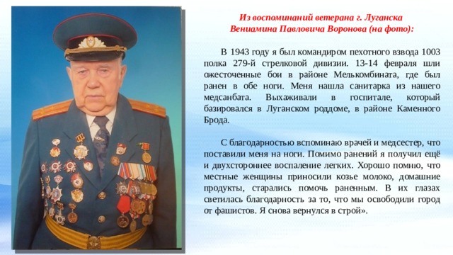 Из воспоминаний ветерана г. Луганска Вениамина Павловича Воронова (на фото):    В 1943 году я был командиром пехотного взвода 1003 полка 279-й стрелковой дивизии. 13-14 февраля шли ожесточенные бои в районе Мелькомбината, где был ранен в обе ноги. Меня нашла санитарка из нашего медсанбата. Выхаживали в госпитале, который базировался в Луганском роддоме, в районе Каменного Брода.  С благодарностью вспоминаю врачей и медсестер, что поставили меня на ноги. Помимо ранений я получил ещё и двухстороннее воспаление легких. Хорошо помню, что местные женщины приносили козье молоко, домашние продукты, старались помочь раненным. В их глазах светилась благодарность за то, что мы освободили город от фашистов. Я снова вернулся в строй». 