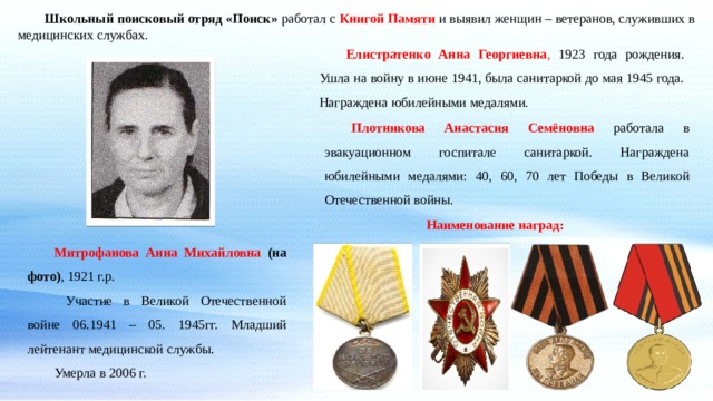  Школьный поисковый отряд «Поиск» работал с Книгой Памяти и выявил женщин – ветеранов, служивших в медицинских службах.  Елистратенко Анна Георгиевна , 1923 года рождения. Ушла на войну в июне 1941, была санитаркой до мая 1945 года. Награждена юбилейными медалями.  Плотникова Анастасия Семёновна  работала в эвакуационном госпитале санитаркой. Награждена юбилейными медалями: 40, 60, 70 лет Победы в Великой Отечественной войны. Наименование наград:  Митрофанова Анна Михайловна (на фото) , 1921 г.р.    Участие в Великой Отечественной войне 06.1941 – 05. 1945гг. Младший лейтенант медицинской службы.   Умерла в 2006 г. 