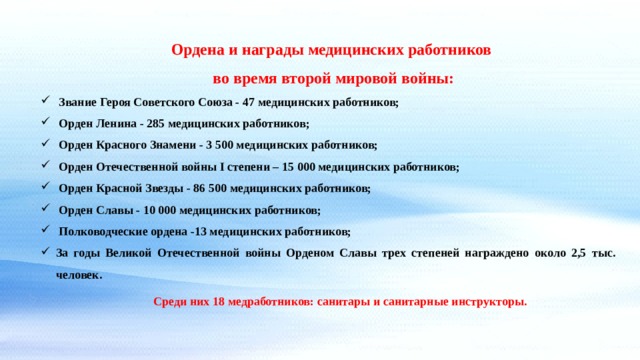 Ордена и награды медицинских работников во время второй мировой войны: Звание Героя Советского Союза - 47 медицинских работников; Орден Ленина - 285 медицинских работников; Орден Красного Знамени - 3 500 медицинских работников; Орден Отечественной войны I степени – 15 000 медицинских работников; Орден Красной Звезды - 86 500 медицинских работников; Орден Славы - 10 000 медицинских работников; Полководческие ордена -13 медицинских работников; За годы Великой Отечественной войны Орденом Славы трех степеней награждено около 2,5 тыс. человек. Среди них 18 медработников: санитары и санитарные инструкторы. 
