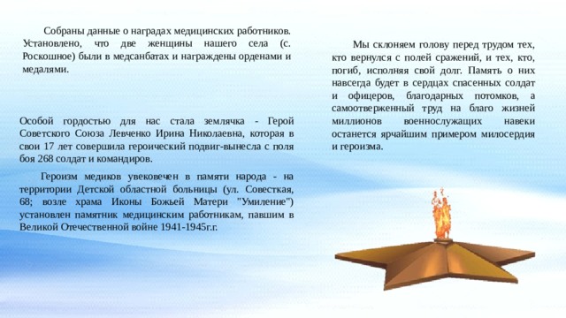  Собраны данные о наградах медицинских работников. Установлено, что две женщины нашего села (с. Роскошное) были в медсанбатах и награждены орденами и медалями. Мы склоняем голову перед трудом тех, кто вернулся с полей сражений, и тех, кто, погиб, исполняя свой долг. Память о них навсегда будет в сердцах спасенных солдат и офицеров, благодарных потомков, а самоотверженный труд на благо жизней миллионов военнослужащих навеки останется ярчайшим примером милосердия и героизма. Особой гордостью для нас стала землячка - Герой Советского Союза Левченко Ирина Николаевна, которая в свои 17 лет совершила героический подвиг-вынесла с поля боя 268 солдат и командиров. Героизм медиков увековечен в памяти народа - на территории Детской областной больницы (ул. Совесткая, 68; возле храма Иконы Божьей Матери 