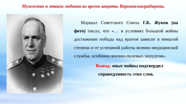 Мужество и отвага медиков во время защиты Ворошиловградщины. Маршал Советского Союза Г.К. Жуков (на фото) писал, что «… в условиях большой войны достижение победы над врагом зависит в немалой степени и от успешной работы военно-медицинской службы, особенно военно-полевых хирургов». Вывод: опыт войны подтвердил справедливость этих слов. 