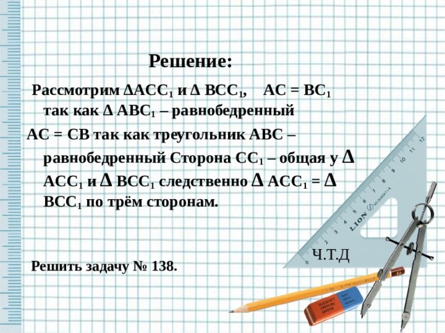 Решение:  Рассмотрим ∆ ACC 1 и ∆  BCC 1 , AC = BC 1 так как ∆  ABC 1 – равнобедренный AC = CB так как треугольник ABC – равнобедренный Сторона CC 1 – общая у ∆  ACC 1 и ∆  BCC 1 следственно ∆  ACC 1 = ∆  BCC 1 по трём сторонам.  Ч.Т.Д  Решить задачу № 138.  