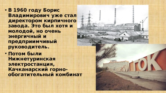 В 1960 году Борис Владимирович уже стал директором кирпичного завода. Это был хотя и молодой, но очень энергичный и предприимчивый руководитель. Потом были Нижнетуринская электростанция, Качканарский горно-обогатительный комбинат 