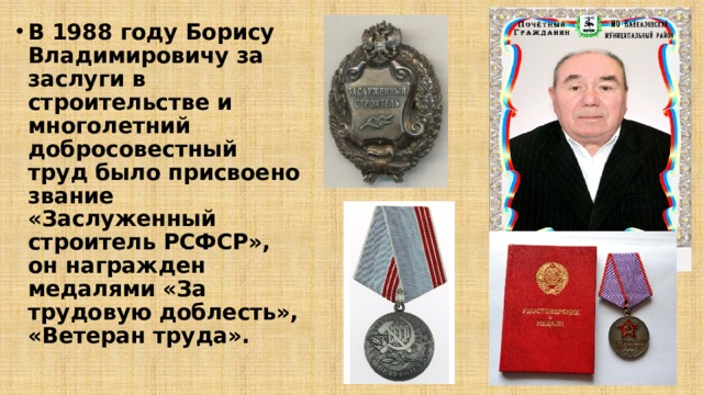 В 1988 году Борису Владимировичу за заслуги в строительстве и многолетний добросовестный труд было присвоено звание «Заслуженный строитель РСФСР», он награжден медалями «За трудовую доблесть», «Ветеран труда».  