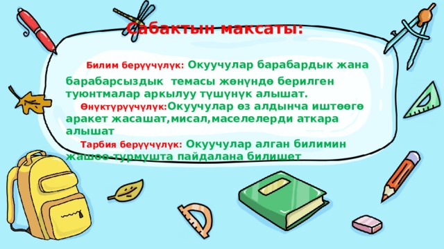  Сабактын максаты:   Билим берүүчүлүк: Окуучулар барабардык жана барабарсыздык темасы жөнүндө берилген туюнтмалар аркылуу түшүнүк алышат.   Өнүктүрүүчүлүк: Окуучулар өз алдынча иштөөгө аракет жасашат,мисал,маселелерди аткара алышат   Тарбия берүүчүлүк: Окуучулар алган билимин жашоо-турмушта пайдалана билишет 