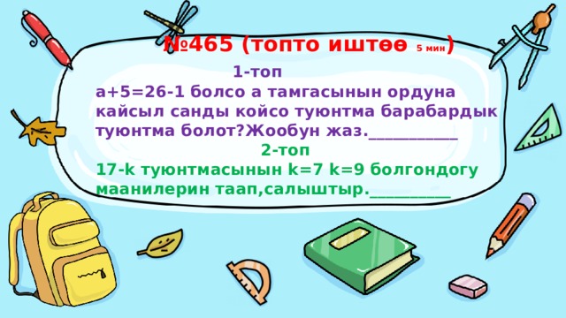 № 465 (топто иштөө 5 мин )   1-топ  а+5=26-1 болсо а тамгасынын ордуна кайсыл санды койсо туюнтма барабардык туюнтма болот?Жообун жаз.___________   2-топ  17-k туюнтмасынын k=7 k=9 болгондогу маанилерин таап,салыштыр.__________ 
