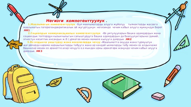       Негизги компотенттуулук .   1.Маалыматык компетенттуулук  –Бул маалыматарды алууга жуйолуу тыянактарды жасоого маалыматын тегерегендекритикалык ой жугуртуунун негизинде чечим кабыл алууга мумкундук берет . НК1   2.Социалдык коммуникациялык компетенттуулук  -Өз умтулууларын башка адамдардын жана социалдык топтордун кызыкчылыгын салыштурууга башка адамдардын да баалуулуктарына (диний, этностук кесиптик инсандык ж.б ) урматоо менен мамиле кылууга даярдык . НК2   3.Өз алдынча уюштуруу жана маселелерди чечуу - Маалыматта окууда жана турмуштук жагдйларда карама каршылыктарды табууга жана ар кандай ыкмаларды табу менен оз алдынчаже башкалар менен оз аракетте алар чечууго о.э мындан аркы аракетери жонундо чечим кабыл алууга даярдык . НК3      