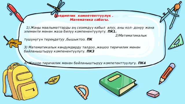  Предметик компетенттүүлүк .   Математика сабагы.     1).Жаӊы маалыматтарды аӊ сезимдүү кабыл алуу, аны кол- донуу жана элементи менен жаза билүү компенентүүлүгү. ПК1.   2)Математикалык түшүнүгүн тереӊдетуу ,бышыктоо. ПК   3) Математикалык көндүмдөрдү талдоо ,жашоо тиричилик менен байланыштыруу компенентүүлүгү. ПК3    4) Жашоо тиричилик менен байланыштыруу компетенттүүлүгү. ПК4   