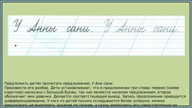 . Предложить детям прочитать предложение: У Ани сани . Произвести его разбор. Дети устанавливают, что в предложении три слова: первое (самое короткое) написано с большой буквы, так как является началом предложения, второе обозначает имя девочки. Делается соответствующий вывод. Запись предложения проводится дифференцированно. У кого из детей письмо складывается более успешно, можно предложить не выполнять задание по точкам, а сразу записывать его самостоятельно на свободной строке. 