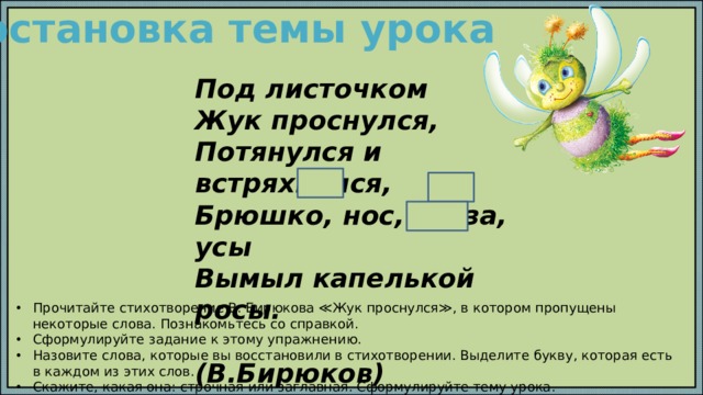 Постановка темы урока Под листочком Жук проснулся, Потянулся и встряхнулся, Брюшко, нос, глаза, усы Вымыл капелькой росы.  (В.Бирюков) СПРАВКА:  росы, усы, нос. Прочитайте стихотворение В. Бирюкова ≪Жук проснулся≫, в котором пропущены некоторые слова. Познакомьтесь со справкой. Сформулируйте задание к этому упражнению. Назовите слова, которые вы восстановили в стихотворении. Выделите букву, которая есть в каждом из этих слов. Скажите, какая она: строчная или заглавная. Сформулируйте тему урока. 