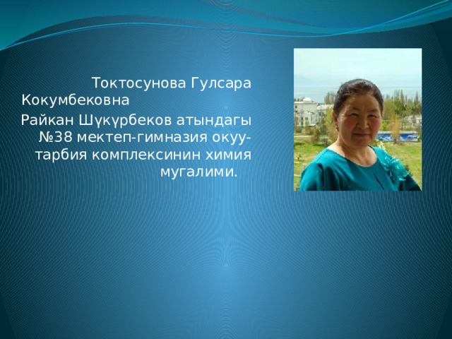  Токтосунова Гулсара Кокумбековна Райкан Шүкүрбеков атындагы №38 мектеп-гимназия окуу-тарбия комплексинин химия мугалими. 