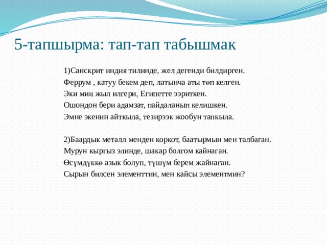 5-тапшырма: тап-тап табышмак 1)Санскрит индия тилинде, жел дегенди билдирген. Феррум , катуу бекем деп, латынча аты төп келген. Эки миң жыл илгери, Египетте ээриткен. Ошондон бери адамзат, пайдаланып келишкен. Эмне экенин айткыла, тезирээк жообун тапкыла. 2)Баардык металл менден коркот, баатырмын мен талбаган. Мурун кыргыз элинде, шакар болгом кайнаган. Өсүмдүккө азык болуп, түшүм берем жайнаган. Сырын билсен элементтин, мен кайсы элементмин? 
