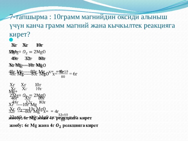 7-тапшырма : 10грамм магнийдин оксиди алыныш үчүн канча грамм магний жана кычкылтек реакцияга кирет?    Хг Хг 10г Mg+  48г 32г 80г Xг Mg----10г Mg 48г Mg-----80г Mg x= = 6г  Хг Хг 10г Mg+  48г 32г 80г Xг ----10г Mg 32г -----80г Mg x= = 4г жообу: 6г Mg жана 4г реакцияга кирет 