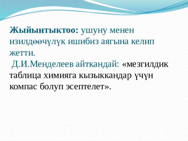 Жыйынтыктоо: ушуну менен изилдөөчүлүк ишибиз аягына келип жетти.  Д.И.Менделеев айткандай: «мезгилдик таблица химияга кызыккандар үчүн компас болуп эсептелет». 