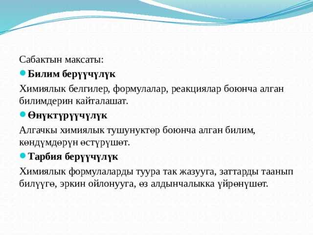 Сабактын максаты: Билим берүүчүлүк Химиялык белгилер, формулалар, реакциялар боюнча алган билимдерин кайталашат. Өнүктүрүүчүлүк Алгачкы химиялык тушунуктөр боюнча алган билим, көндүмдөрүн өстүрүшөт. Тарбия берүүчүлүк Химиялык формулаларды туура так жазууга, заттарды таанып билүүгө, эркин ойлонууга, өз алдынчалыкка үйрөнүшөт.  