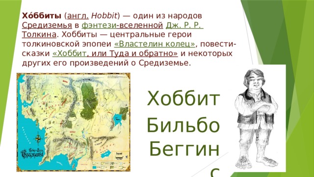 Хо́ббиты ( англ.   Hobbit ) — один из народов Средиземья в фэнтези -вселенной  Дж. Р. Р.  Толкина . Хоббиты — центральные герои толкиновской эпопеи «Властелин колец» , повести-сказки « Хоббит , или Туда и обратно» и некоторых других его произведений о Средиземье.   Хоббит Бильбо Беггинс 