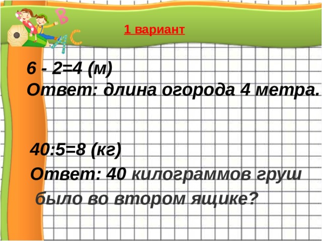 1 вариант 6 - 2=4 (м) Ответ: длина огорода 4 метра. 40:5=8 (кг) Ответ: 40 килограммов груш  было во втором ящике? 