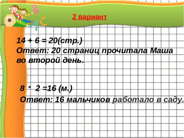 2 вариант 14 + 6 = 20(стр.) Ответ: 20 страниц прочитала Маша во второй день. 8   2 =16 (м.) Ответ: 16 мальчиков работало в саду.  