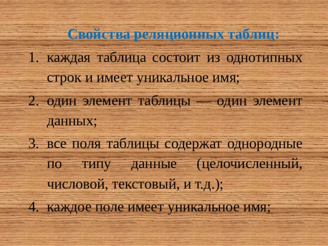 Свойства реляционных таблиц: каждая таблица состоит из однотипных строк и имеет уникальное имя; один элемент таблицы — один элемент данных; все поля таблицы содержат однородные по типу данные (целочисленный, числовой, текстовый, и т.д.); каждое поле имеет уникальное имя; 