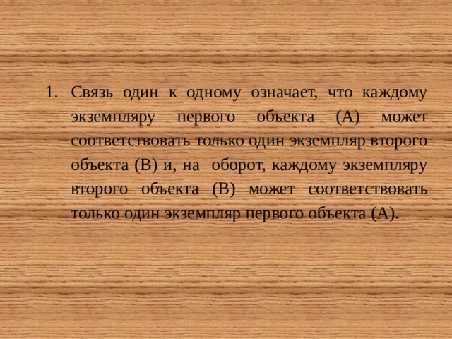 Связь один к одному означает, что каждому экземпляру первого объекта (А) может соответствовать только один экземпляр второго объекта (В) и, на оборот, каждому экземпляру второго объекта (В) может соответствовать только один экземпляр первого объекта (А). 