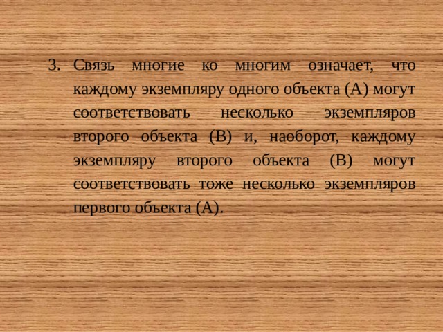Связь многие ко многим означает, что каждому экземпляру одного объекта (А) могут соответствовать несколько экземпляров второго объекта (В) и, наоборот, каждому экземпляру второго объекта (В) могут соответствовать тоже несколько экземпляров первого объекта (А). 