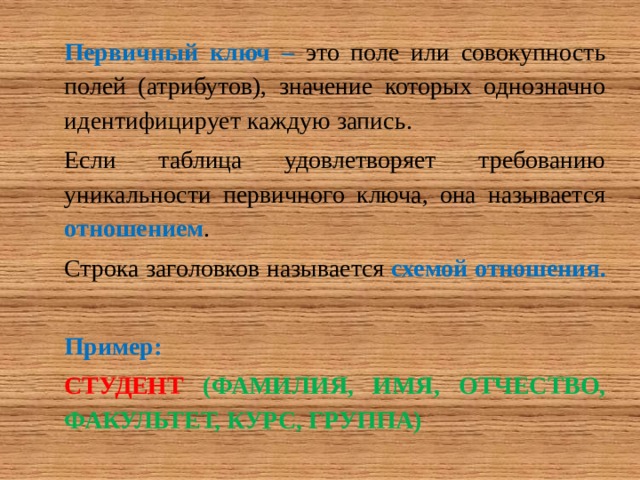 Первичный ключ – это поле или совокупность полей (атрибутов), значение которых однозначно идентифицирует каждую запись. Если таблица удовлетворяет требованию уникальности первичного ключа, она называется отношением . Строка заголовков называется схемой отношения.  Пример: СТУДЕНТ  (ФАМИЛИЯ, ИМЯ, ОТЧЕСТВО, ФАКУЛЬТЕТ, КУРС, ГРУППА) 