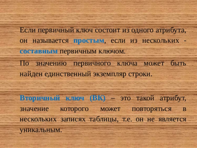 Если первичный ключ состоит из одного атрибута, он называется простым , если из нескольких - составным первичным ключом. По значению первичного ключа может быть найден единственный экземпляр строки. Вторичный ключ (ВК) – это такой атрибут, значение которого может повторяться в нескольких записях таблицы, т.е. он не является уникальным. 