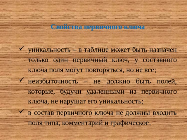 Свойства первичного ключа  уникальность – в таблице может быть назначен только один первичный ключ, у составного ключа поля могут повторяться, но не все; неизбыточность – не должно быть полей, которые, будучи удаленными из первичного ключа, не нарушат его уникальность; в состав первичного ключа не должны входить поля типа, комментарий и графическое. 