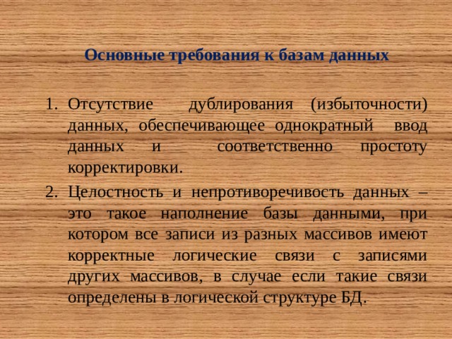 Основные требования к базам данных  Отсутствие дублирования (избыточности) данных, обеспечивающее однократный ввод данных и соответственно простоту корректировки. Целостность и непротиворечивость данных – это такое наполнение базы данными, при котором все записи из разных массивов имеют корректные логические связи с записями других массивов, в случае если такие связи определены в логической структуре БД. 