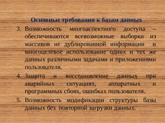     Основные требования к базам данных Возможность многоаспектного доступа – обеспечиваются всевозможные выборки из массивов не дублированной информации и многоцелевое использование одних и тех же данных различными задачами и приложениями пользователя. Защита и восстановление данных при аварийных ситуациях, аппаратных и программных сбоях, ошибках пользователя. Возможность модификации структуры базы данных без повторной загрузки данных. 