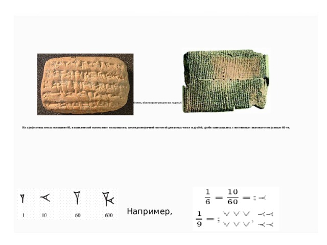 Вавилонские «тексты» доходят до нас в виде глиняных табличек, обычно примерно размера ладони. Они написаны клинописью, клинообразным алфавитом.           Их арифметика имела основание 60, в вавилонской математике пользовались шестидесятеричной системой для целых чисел и дробей, дроби записывались с постоянным знаменателем равным 60-ти.     Например, 