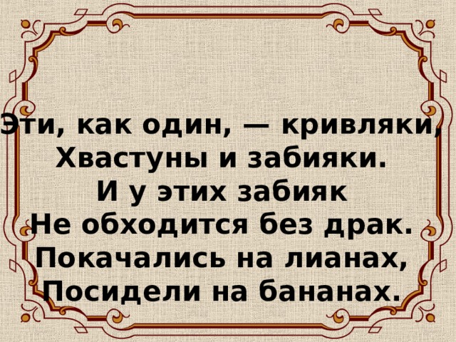 Эти, как один, — кривляки,  Хвастуны и забияки.  И у этих забияк  Не обходится без драк.  Покачались на лианах,  Посидели на бананах.   