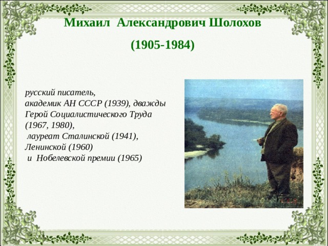 Михаил Александрович Шолохов (1905-1984) русский писатель, академик АН СССР (1939), дважды Герой Социалистического Труда (1967, 1980),  лауреат Сталинской (1941), Ленинской (1960)  и Нобелевской премии (1965) 