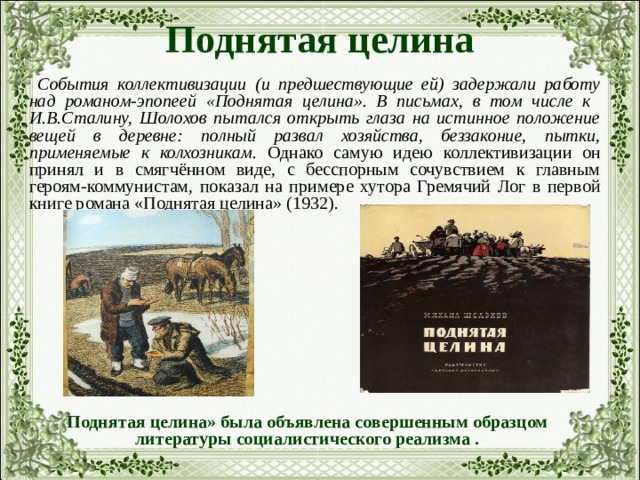 Поднятая целина  События коллективизации (и предшествующие ей) задержали работу над романом-эпопеей «Поднятая целина». В письмах, в том числе к И.В.Сталину, Шолохов пытался открыть глаза на истинное положение вещей в деревне: полный развал хозяйства, беззаконие, пытки, применяемые к колхозникам. Однако самую идею коллективизации он принял и в смягчённом виде, с бесспорным сочувствием к главным героям-коммунистам, показал на примере хутора Гремячий Лог в первой книге романа «Поднятая целина» (1932). Поднятая целина» была объявлена совершенным образцом литературы социалистического реализма . 
