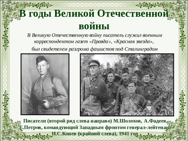 В годы Великой Отечественной войны В Великую Отечественную войну писатель служил военным корреспондентом газет «Правда», «Красная звезда», был свидетелем разгрома фашистов под Сталинградом Писатели (второй ряд слева направо) М.Шолохов, А.Фадеев, Е.Петров, командующий Западным фронтом генерал-лейтенант И.С.Конев (крайний слева), 1941 год  