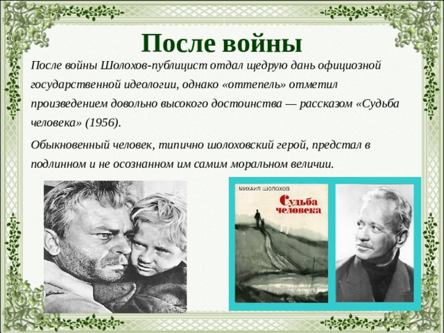 После войны После войны Шолохов-публицист отдал щедрую дань официозной государственной идеологии, однако «оттепель» отметил произведением довольно высокого достоинства — рассказом «Судьба человека» (1956). Обыкновенный человек, типично шолоховский герой, предстал в подлинном и не осознанном им самим моральном величии. 