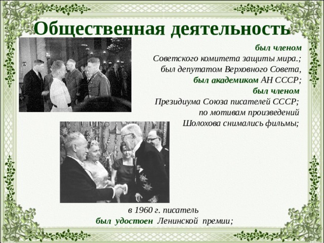 Общественная деятельность   был членом  Советского комитета защиты мира.; был депутатом Верховного Совета, был академиком АН СССР; был членом Президиума Союза писателей СССР; по мотивам произведений Шолохова снимались фильмы;        в 1960 г. писатель был удостоен Ленинской премии;       