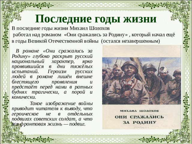 Последние годы жизни В последние годы жизни Михаил Шолохов  работал над романом «Они сражались за Родину» , который начал ещё в годы Великой Отечественной войны (остался незавершенным)  В романе «Они сражались за Родину» глубоко раскрыт русский национальный характер, ярко проявившийся в дни тяжёлых испытаний. Героизм русских людей в романе лишён внешне блестящего проявления и предстаёт перед нами в ратных буднях трагически, а порой и комически.  Такое изображение войны приводит читателя к выводу, что героическое не в отдельных подвигах советских солдат, а что вся фронтовая жизнь — подвиг. 