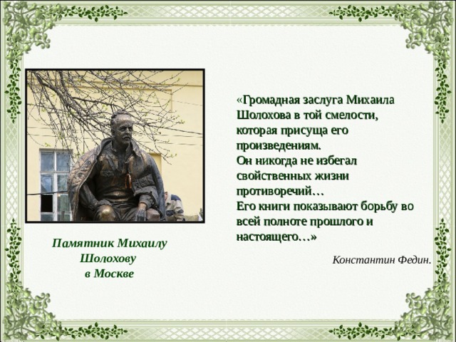 « Громадная заслуга Михаила Шолохова в той смелости, которая присуща его произведениям. Он никогда не избегал свойственных жизни противоречий… Его книги показывают борьбу во всей полноте прошлого и настоящего…» Памятник Михаилу Шолохову в Москве Константин Федин. 