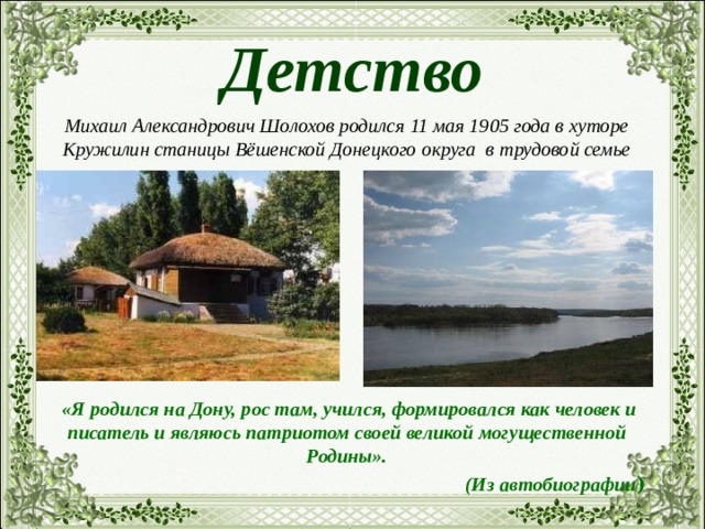 Детство Михаил Александрович Шолохов родился 11 мая 1905 года в хуторе Кружилин станицы Вёшенской Донецкого округа в трудовой семье  «Я родился на Дону, рос там, учился, формировался как человек и писатель и являюсь патриотом своей великой могущественной Родины». (Из автобиографии ) 