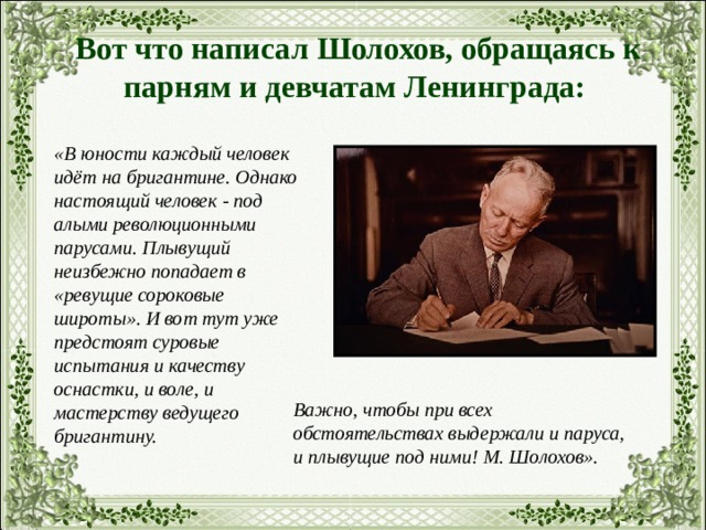 Вот что написал Шолохов, обращаясь к парням и девчатам Ленинграда: «В юности каждый человек идёт на бригантине. Однако настоящий человек - под алыми революционными парусами. Плывущий неизбежно попадает в «ревущие сороковые широты». И вот тут уже предстоят суровые испытания и качеству оснастки, и воле, и мастерству ведущего бригантину. Важно, чтобы при всех обстоятельствах выдержали и паруса, и плывущие под ними! М. Шолохов». 